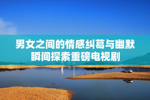 男女之间的情感纠葛与幽默瞬间探索重磅电视剧