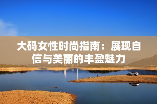 大码女性时尚指南：展现自信与美丽的丰盈魅力