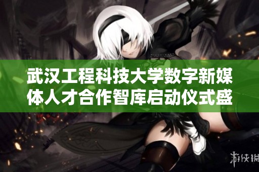 武汉工程科技大学数字新媒体人才合作智库启动仪式盛大举行