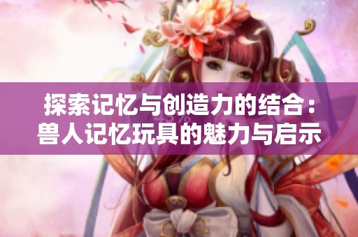 探索记忆与创造力的结合：兽人记忆玩具的魅力与启示