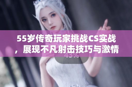 55岁传奇玩家挑战CS实战，展现不凡射击技巧与激情