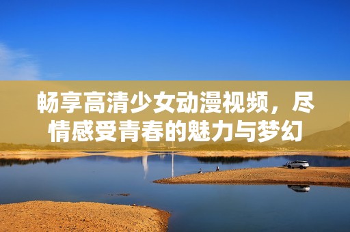 畅享高清少女动漫视频，尽情感受青春的魅力与梦幻