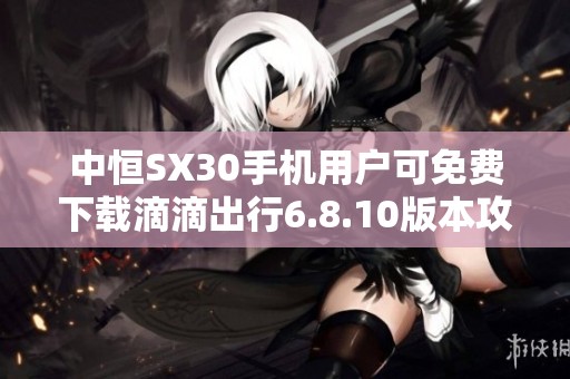 中恒SX30手机用户可免费下载滴滴出行6.8.10版本攻略
