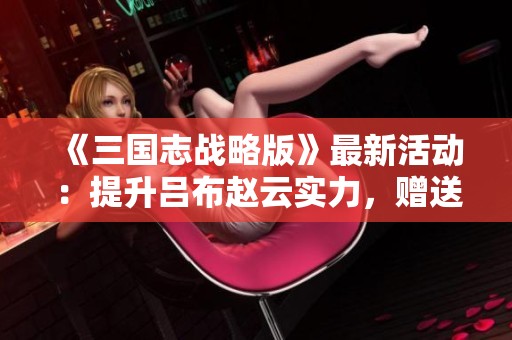 《三国志战略版》最新活动：提升吕布赵云实力，赠送八名军师重磅福利