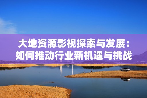 大地资源影视探索与发展：如何推动行业新机遇与挑战