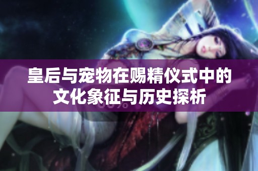 皇后与宠物在赐精仪式中的文化象征与历史探析