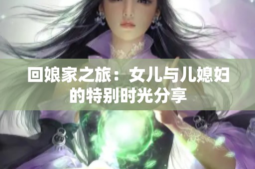 回娘家之旅：女儿与儿媳妇的特别时光分享