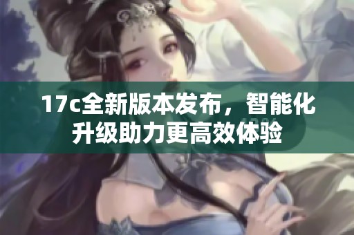 17c全新版本发布，智能化升级助力更高效体验
