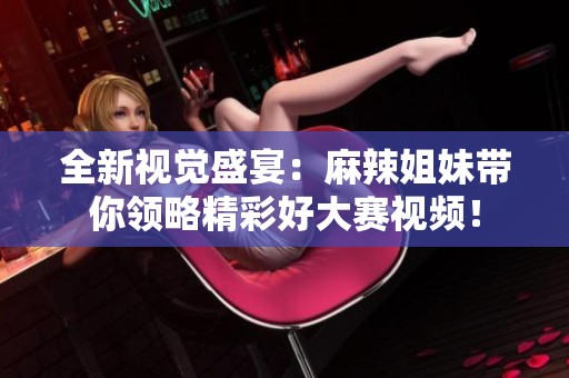 全新视觉盛宴：麻辣姐妹带你领略精彩好大赛视频！