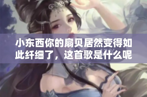 小东西你的扇贝居然变得如此纤细了，这首歌是什么呢