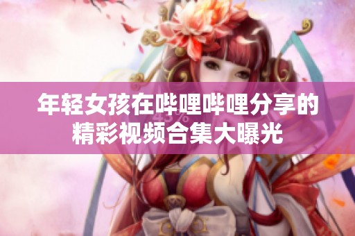 年轻女孩在哔哩哔哩分享的精彩视频合集大曝光
