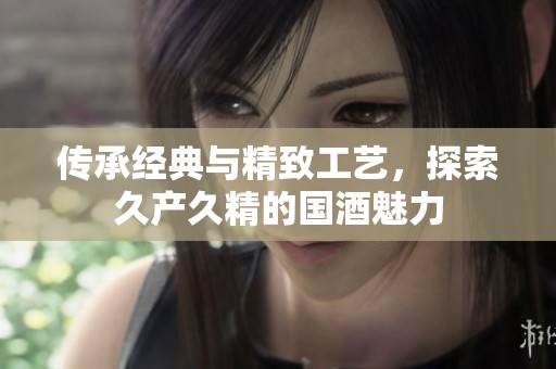传承经典与精致工艺，探索久产久精的国酒魅力