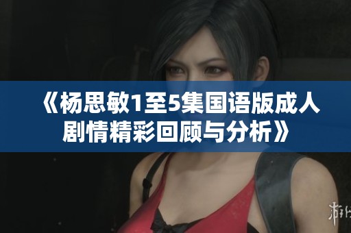 《杨思敏1至5集国语版成人剧情精彩回顾与分析》