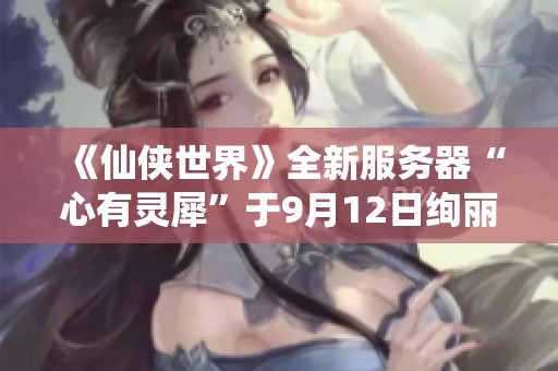 《仙侠世界》全新服务器“心有灵犀”于9月12日绚丽开启