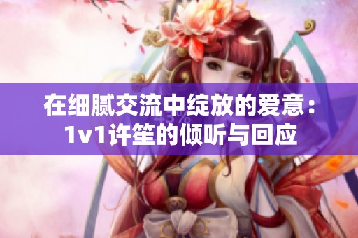 在细腻交流中绽放的爱意：1v1许笙的倾听与回应
