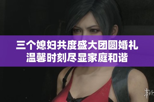 三个媳妇共度盛大团圆婚礼温馨时刻尽显家庭和谐