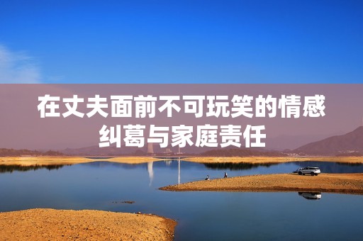 在丈夫面前不可玩笑的情感纠葛与家庭责任