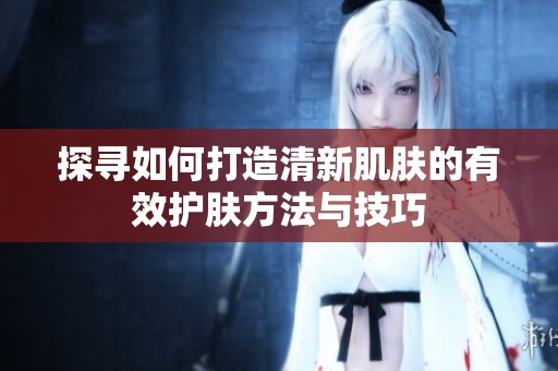 探寻如何打造清新肌肤的有效护肤方法与技巧