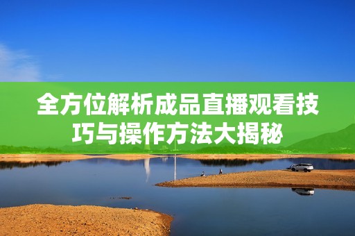 全方位解析成品直播观看技巧与操作方法大揭秘