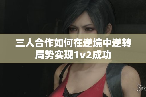 三人合作如何在逆境中逆转局势实现1v2成功