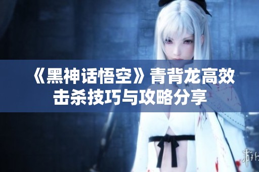 《黑神话悟空》青背龙高效击杀技巧与攻略分享