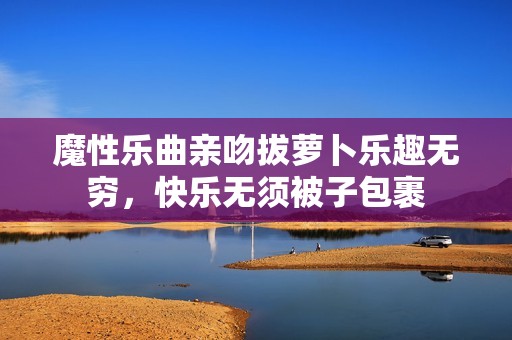 魔性乐曲亲吻拔萝卜乐趣无穷，快乐无须被子包裹