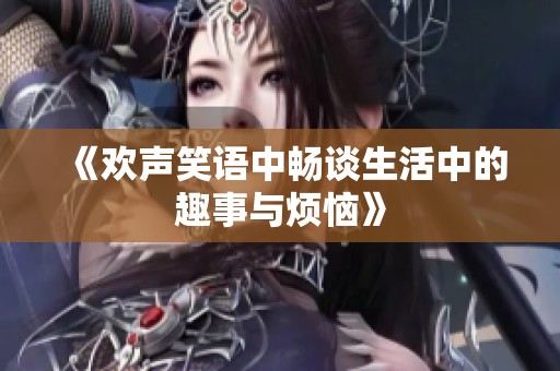 《欢声笑语中畅谈生活中的趣事与烦恼》
