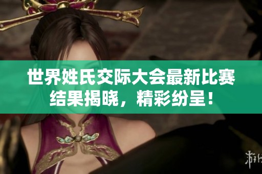 世界姓氏交际大会最新比赛结果揭晓，精彩纷呈！