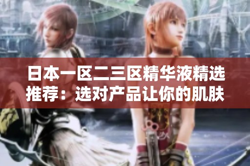 日本一区二三区精华液精选推荐：选对产品让你的肌肤焕发光彩