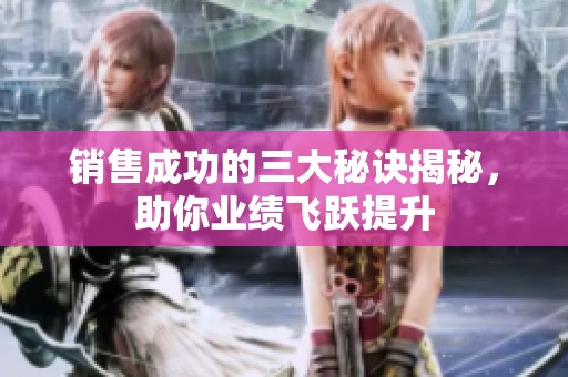 销售成功的三大秘诀揭秘，助你业绩飞跃提升
