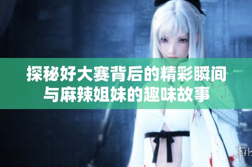 探秘好大赛背后的精彩瞬间与麻辣姐妹的趣味故事
