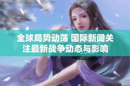 全球局势动荡 国际新闻关注最新战争动态与影响