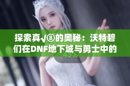 探索真√⑧的奥秘：沃特碧们在DNF地下城与勇士中的奇幻旅程
