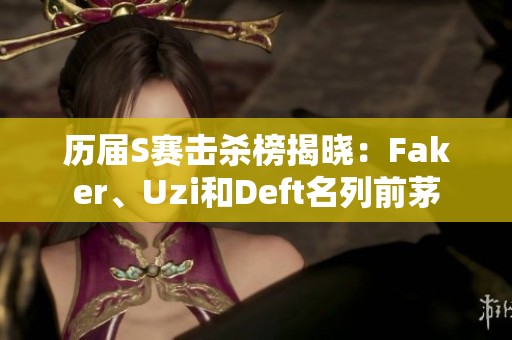 历届S赛击杀榜揭晓：Faker、Uzi和Deft名列前茅