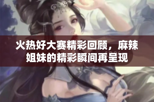 火热好大赛精彩回顾，麻辣姐妹的精彩瞬间再呈现