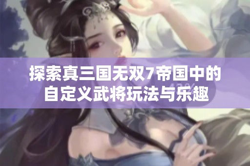 探索真三国无双7帝国中的自定义武将玩法与乐趣