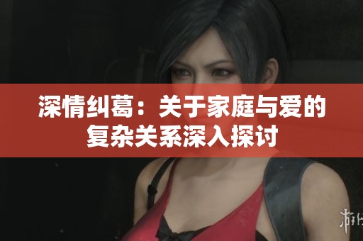 深情纠葛：关于家庭与爱的复杂关系深入探讨