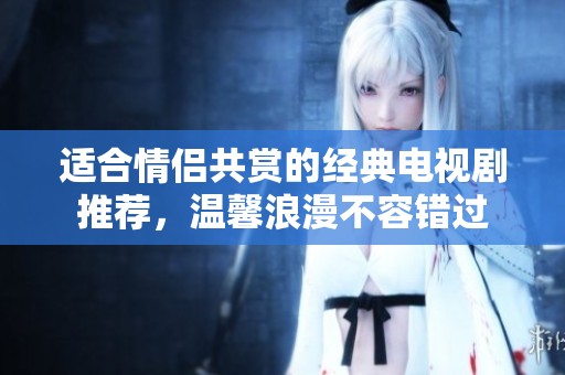 适合情侣共赏的经典电视剧推荐，温馨浪漫不容错过