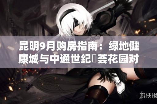昆明9月购房指南：绿地健康城与中通世纪峯荟花园对比分析
