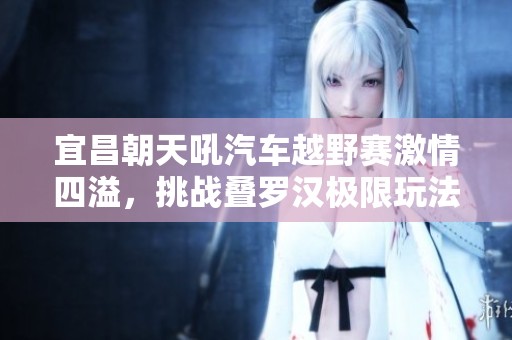 宜昌朝天吼汽车越野赛激情四溢，挑战叠罗汉极限玩法