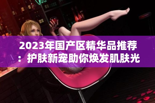 2023年国产区精华品推荐：护肤新宠助你焕发肌肤光彩