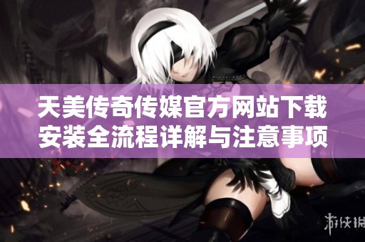 天美传奇传媒官方网站下载安装全流程详解与注意事项