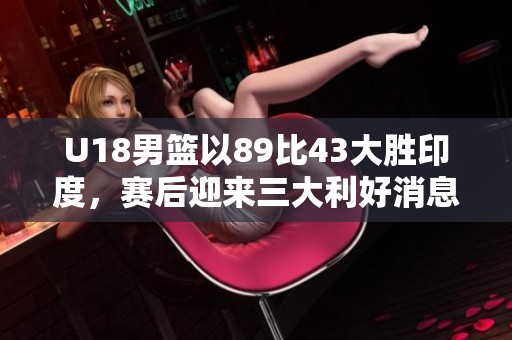 U18男篮以89比43大胜印度，赛后迎来三大利好消息