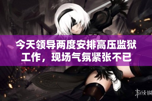 今天领导两度安排高压监狱工作，现场气氛紧张不已