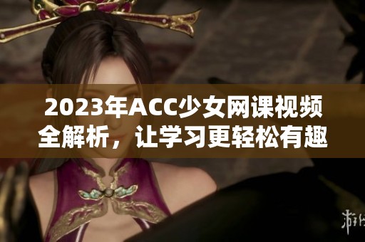 2023年ACC少女网课视频全解析，让学习更轻松有趣