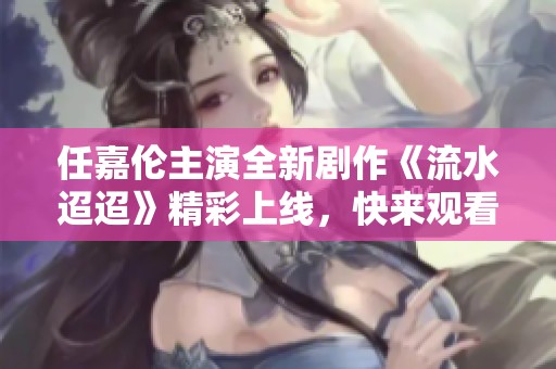 任嘉伦主演全新剧作《流水迢迢》精彩上线，快来观看！