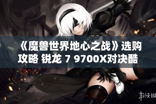 《魔兽世界地心之战》选购攻略 锐龙 7 9700X对决酷睿