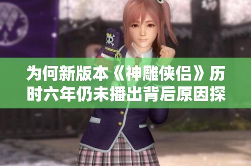 为何新版本《神雕侠侣》历时六年仍未播出背后原因探寻