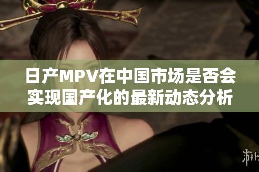 日产MPV在中国市场是否会实现国产化的最新动态分析