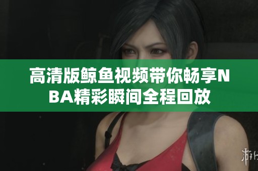 高清版鲸鱼视频带你畅享NBA精彩瞬间全程回放